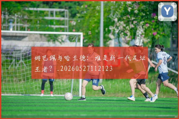 姆巴佩与哈兰德：谁是新一代足坛王者？_20260527112123