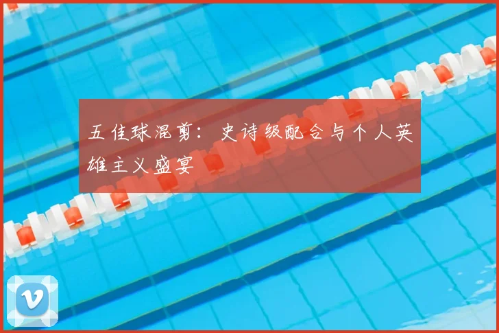 五佳球混剪:史诗级配合与个人英雄主义盛宴