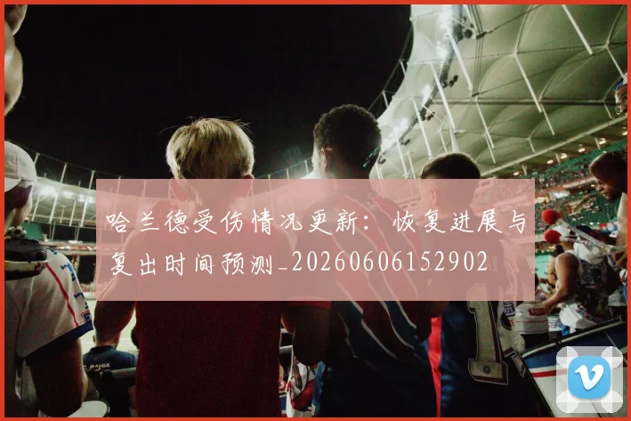 哈兰德受伤情况更新:恢复进展与复出时间预测_20260606152902