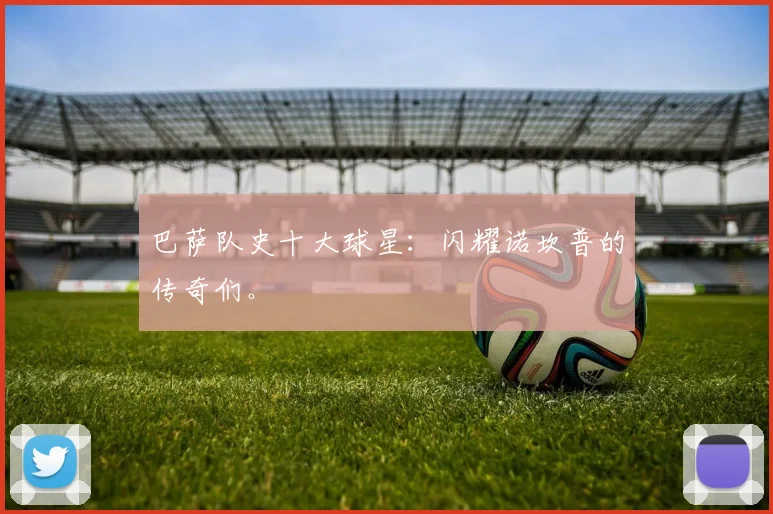 巴萨队史十大球星:闪耀诺坎普的传奇们。