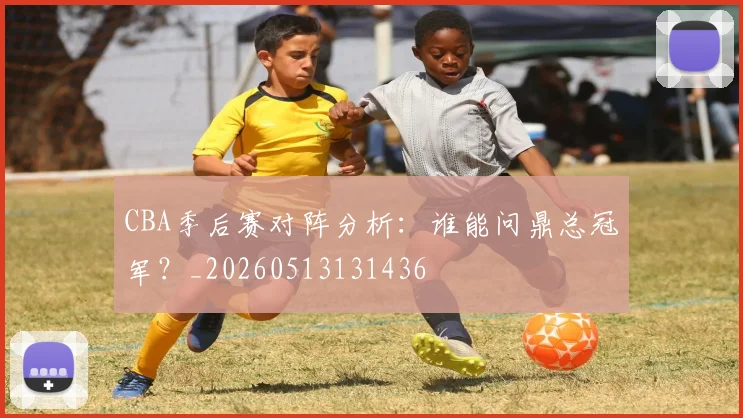CBA季后赛对阵分析：谁能问鼎总冠军？_20260513131436