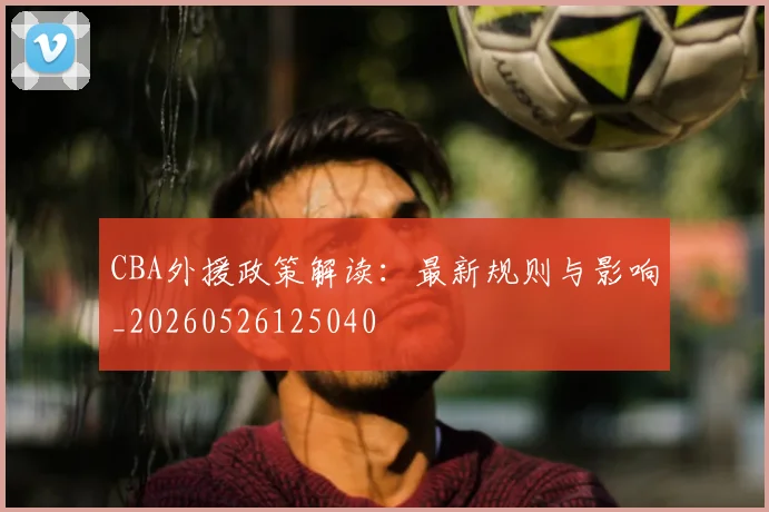 CBA外援政策解读：最新规则与影响_20260526125040